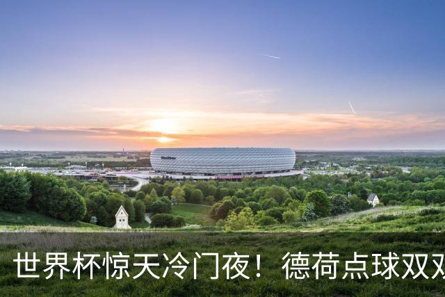 世界杯惊天冷门夜！德荷点球双双出局，利物浦无奈迎最大利好