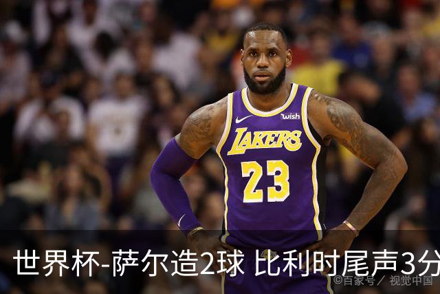 世界杯-萨尔造2球 比利时尾声3分2球2-2塞内加尔进加时