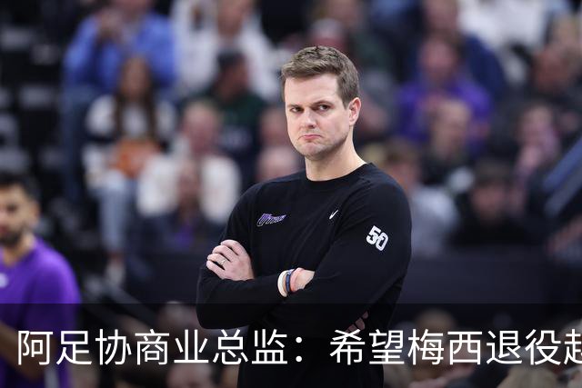 阿足协商业总监：希望梅西退役越晚越好，我们已提前几年进行规划